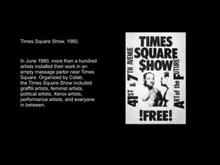 Times Square Show, 1980.



In June 1980, more than a hundred
artists installed their work in an
empty massage parlor near Times
Square. Organized by Colab,
the Times Square Show included
graffiti artists, feminist artists,
political artists, Xerox artists,
performance artists, and everyone
in between.
 