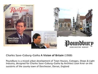 Charles Saxe-Coburg-Gotha A Vision of Britain (1988)

Poundbury is a mixed urban development of Town Houses, Cottages, Shops & Light
Industry, designed for Charles Saxe-Coburg-Gotha by Architect Leon Krier on the
outskirts of the county town of Dorchester, Dorset, England
 