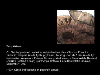 Terry Atkinson

C1. The Long winded, hysterical and pretentious titles of Marxist Prejudice;
Tankshit. Shrapnel, (made by Krupp, Essen) bursting upon Mk 1 tank (made by
Metropolitan Wagon and Finance Company, Wednesbury), Black Watch (Dundee)
and New Zealand (Otago) infantryman. Battle of Flers- Courcelette, Somme,
September 1916.

(1979, Conte and gouache on paper on canvas)
 