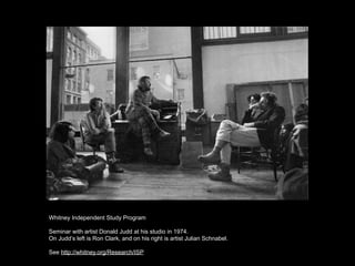 Whitney Independent Study Program

Seminar with artist Donald Judd at his studio in 1974.
On Judd’s left is Ron Clark, and on his right is artist Julian Schnabel.

See http://whitney.org/Research/ISP
 