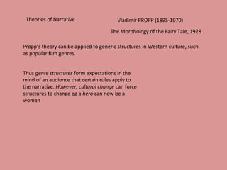 Theories of Narrative Vladimir PROPP (1895-1970)
The Morphology of the Fairy Tale, 1928
Propp’s theory can be applied to generic structures in Western culture, such
as popular film genres.
Thus genre structures form expectations in the
mind of an audience that certain rules apply to
the narrative. However, cultural change can force
structures to change eg a hero can now be a
woman
 