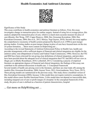 Health Economics And Antitrust Literature
Significance of this Study
This essay contributes to health economics and antitrust literature as follows. First, this essay
investigates change in transaction price for cardiac surgery. Instead of using list or average prices, this
analysis adopted the transaction price of care, which is a much more accurate measure for price of
care (Brooks, Dor Wong, 1997; Capps Dranove, 2004; Dor, Grossman Koroukian, 2004; Dor,
Koroukian Grossman, 2004; Dor et al., 2012; Moriya, Vogt Gaynor, 2010). Second, this essay applies
the comprehensive taxonomy of health systems proposed by Bazzoli et al. (1999) to post merger
pricing studies. Existing studies on post merger change in price of care have focused more on the size
of system formation, ... Show more content on Helpwriting.net ...
According to the revised Statements of Antitrust Enforcement Policy in Health Care, health care
provider arrangements with a sufficient degree of financial and clinical integration are eligible for the
antitrust safety zone (Department of Justice and Federal Trade Commission, 1996). However, the FTC
and DOJ have been criticized for not giving clear definitions of clinical integration, and providers
have been puzzled about the adequate level of clinical integration that FTC and DOJ will not view as
illegal, per se (Burke Rosenbaum, 2010; Leibenluft, 2011). Considering a paucity of empirical
literature on appropriate degrees of financial and clinical integration, the findings of this essay can
contribute to the antitrust discussions in health care. 3. Conceptual Framework
Several models of health care pricing exist in the literature, and there are clear trade offs among the
models (Dor, Grossman Koroukian, 2004; Gaynor Town, 2011; Gowrisankaran, Nevo Town, 2013).
These pricing models are summarized in the previous essay. This study chose a modified version of
Dor, Koroukian Grossman (2004), because 1) this model does not require restrictive assumptions; 2)
this model allows more flexible functional forms; 3) this model does not depend on inaccessible data,
including marginal cost of care or profit margin of a hospital. In the conceptual framework of this
study, the price of care is defined as a function of patient characteristics, hospital
... Get more on HelpWriting.net ...
 