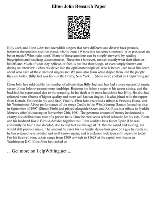 Elton John Research Paper
Billy Joel, and Elton John; two incredible singers that have different and diverse backgrounds,
however the question must be asked, who is better? Whose life has gone smoother? Who produced the
better music? Who made more? Many of these questions can be simply answered by reading
biographies and watching documentaries. These don t however, answer exactly what their ideas or
beliefs are. Much of what they believe, or feel, is put into their songs, or even simply thrown out
during an interview. Before we delve into the opinionated topic of, who is better? , we must first learn
about who each of these talented singers are. We must also learn what shaped them into the people
they are today. Billy Joel was born in the Bronx, New York, ... Show more content on Helpwriting.net
...
Elton John has sold double the number of albums then Billy Joel and has had a more successful music
career. Elton John overcame more hardships. Between his father s anger at his career choice, and the
backlash he experienced due to his sexuality, he has dealt with more hardships than Billy. He also had
released more albums of higher quality and more well known singles. He also joined with the rapper
from Detroit, Eminem in his song Stan. Finally, Elton John recorded a tribute to Princess Diana, and
his Westminster Abbey performance of the song (Candle in the Wind) during Diana s funeral service
in September of 1997. (Simon Firth) and played alongside Queen and Axl Rose in a tribute to Freddie
Mercury after his passing on November 24th, 1991. The generous amount of money he donated to
charity also defines how nice of a person he is. Once he received a school schedule for his kids, Elton
and his husband David Furnish decided together that Elton couldn t be a father figure if he was
constantly on tour. Elton decided, due to that fact and his age of 71, that he would end touring, but
would still produce music. The amount he cares for his family shows how good of a guy he really is,
he has released very popular and well known music, and is a classic rock icon still listened to today.
For his farewell tour, tickets range from $200 upwards to $1628 at the capital one theater in
Washington D.C. Elton John has racked up
... Get more on HelpWriting.net ...
 