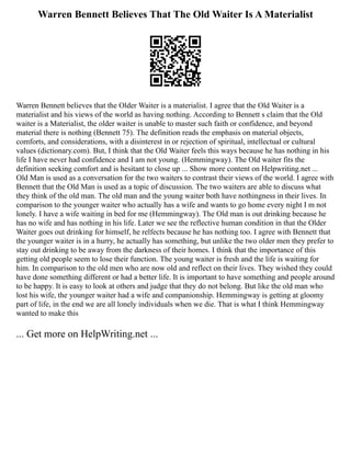 Warren Bennett Believes That The Old Waiter Is A Materialist
Warren Bennett believes that the Older Waiter is a materialist. I agree that the Old Waiter is a
materialist and his views of the world as having nothing. According to Bennett s claim that the Old
waiter is a Materialist, the older waiter is unable to master such faith or confidence, and beyond
material there is nothing (Bennett 75). The definition reads the emphasis on material objects,
comforts, and considerations, with a disinterest in or rejection of spiritual, intellectual or cultural
values (dictionary.com). But, I think that the Old Waiter feels this ways because he has nothing in his
life I have never had confidence and I am not young. (Hemmingway). The Old waiter fits the
definition seeking comfort and is hesitant to close up ... Show more content on Helpwriting.net ...
Old Man is used as a conversation for the two waiters to contrast their views of the world. I agree with
Bennett that the Old Man is used as a topic of discussion. The two waiters are able to discuss what
they think of the old man. The old man and the young waiter both have nothingness in their lives. In
comparison to the younger waiter who actually has a wife and wants to go home every night I m not
lonely. I have a wife waiting in bed for me (Hemmingway). The Old man is out drinking because he
has no wife and has nothing in his life. Later we see the reflective human condition in that the Older
Waiter goes out drinking for himself, he relfects because he has nothing too. I agree with Bennett that
the younger waiter is in a hurry, he actually has something, but unlike the two older men they prefer to
stay out drinking to be away from the darkness of their homes. I think that the importance of this
getting old people seem to lose their function. The young waiter is fresh and the life is waiting for
him. In comparison to the old men who are now old and reflect on their lives. They wished they could
have done something different or had a better life. It is important to have something and people around
to be happy. It is easy to look at others and judge that they do not belong. But like the old man who
lost his wife, the younger waiter had a wife and companionship. Hemmingway is getting at gloomy
part of life, in the end we are all lonely individuals when we die. That is what I think Hemmingway
wanted to make this
... Get more on HelpWriting.net ...
 