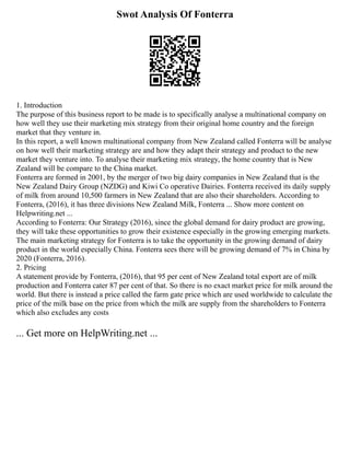 Swot Analysis Of Fonterra
1. Introduction
The purpose of this business report to be made is to specifically analyse a multinational company on
how well they use their marketing mix strategy from their original home country and the foreign
market that they venture in.
In this report, a well known multinational company from New Zealand called Fonterra will be analyse
on how well their marketing strategy are and how they adapt their strategy and product to the new
market they venture into. To analyse their marketing mix strategy, the home country that is New
Zealand will be compare to the China market.
Fonterra are formed in 2001, by the merger of two big dairy companies in New Zealand that is the
New Zealand Dairy Group (NZDG) and Kiwi Co operative Dairies. Fonterra received its daily supply
of milk from around 10,500 farmers in New Zealand that are also their shareholders. According to
Fonterra, (2016), it has three divisions New Zealand Milk, Fonterra ... Show more content on
Helpwriting.net ...
According to Fonterra: Our Strategy (2016), since the global demand for dairy product are growing,
they will take these opportunities to grow their existence especially in the growing emerging markets.
The main marketing strategy for Fonterra is to take the opportunity in the growing demand of dairy
product in the world especially China. Fonterra sees there will be growing demand of 7% in China by
2020 (Fonterra, 2016).
2. Pricing
A statement provide by Fonterra, (2016), that 95 per cent of New Zealand total export are of milk
production and Fonterra cater 87 per cent of that. So there is no exact market price for milk around the
world. But there is instead a price called the farm gate price which are used worldwide to calculate the
price of the milk base on the price from which the milk are supply from the shareholders to Fonterra
which also excludes any costs
... Get more on HelpWriting.net ...
 