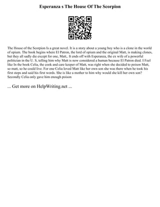 Esperanza s The House Of The Scorpion
The House of the Scorpion Is a great novel. It is a story about a young boy who is a clone in the world
of opium. The book begins where El Patron, the lord of opium and the original Matt, is making clones,
but they all sadly die except for one, Matt,. It ends off with Esperanza, the ex wife of a powerful
politician in the U. S, telling him why Matt is now considered a human because El Patron died. I Feel
like In the book Celia, the cook and care keeper of Matt, was right when she decided to poison Matt,
so matt, so he could live. For one Celia loved Matt like her own son she was there when he took his
first steps and said his first words. She is like a mother to him why would she kill her own son?
Secondly Celia only gave him enough poison
... Get more on HelpWriting.net ...
 