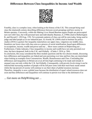 Differences Between Class Inequalities In Income And Wealth
Fourthly, class is a complex issue, when looking at the history of the U.K. This concept being used
since the nineteenth century describing differences between social groupings and how society in
Britain operates. Conversely, within the Making Lives Strand Bauman argues People are preoccupied
now not with Class, but with personal taste and individuality Bauman, Z, (1988) cited in Hetherington
K, and Havard C. (2014 pg. 139). Yet systematic patterns of class can still be seen today, being used to
judge and label people as in our industrial past. As Arnold, M. (1869) cited in Institute for policy
studies (2016) is quoted, Our inequality materializes our upper class, vulgarizes our middle class,
brutalizes our lower class with class seen as a process of social stratification, based upon differences
in occupations, income, wealth and power and one ... Show more content on Helpwriting.net ...
Furthermore, Clarke indicates, Class inequalities in income and wealth have not only persisted over
time, but have deepened, both in the U.K. and Globally . (Clarke J. 2014, p. 384).
In conclusion, this essay considered the three module questions and the two chosen strands, discussing
how differences and inequalities are linked and seen persisting over time and how they are interrelated
when looking at examples from Consumerism, Wealth, Homelessness and Class. Concluding that
differences and inequalities in Britain are at an all time high continuing to be made and remade in
unequal ways not only within the U.K. but Globally. Consequently, with poverty levels rising it can be
inferred that increasing numbers of people will be left poor some with their most basic needs unmet
whilst the top percent of society will continue to see their share of global resources increase.
Therefore, inequality is now a global issue because the distribution of equal valued resources does not
exist and thus differences and inequalities will continue to persist over time to the detriment of us
... Get more on HelpWriting.net ...
 
