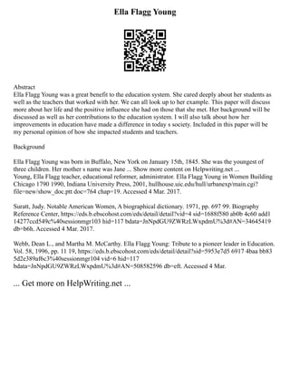 Ella Flagg Young
Abstract
Ella Flagg Young was a great benefit to the education system. She cared deeply about her students as
well as the teachers that worked with her. We can all look up to her example. This paper will discuss
more about her life and the positive influence she had on those that she met. Her background will be
discussed as well as her contributions to the education system. I will also talk about how her
improvements in education have made a difference in today s society. Included in this paper will be
my personal opinion of how she impacted students and teachers.
Background
Ella Flagg Young was born in Buffalo, New York on January 15th, 1845. She was the youngest of
three children. Her mother s name was Jane ... Show more content on Helpwriting.net ...
Young, Ella Flagg teacher, educational reformer, administrator. Ella Flagg Young in Women Building
Chicago 1790 1990, Indiana University Press, 2001, hullhouse.uic.edu/hull/urbanexp/main.cgi?
file=new/show_doc.ptt doc=764 chap=19. Accessed 4 Mar. 2017.
Suratt, Judy. Notable American Women, A biographical dictionary. 1971, pp. 697 99. Biography
Reference Center, https://eds.b.ebscohost.com/eds/detail/detail?vid=4 sid=1688f580 ab0b 4c60 add1
14277ccd549c%40sessionmgr103 hid=117 bdata=JnNpdGU9ZWRzLWxpdmU%3d#AN=34645419
db=b6h. Accessed 4 Mar. 2017.
Webb, Dean L., and Martha M. McCarthy. Ella Flagg Young: Tribute to a pioneer leader in Education.
Vol. 58, 1996, pp. 11 19, https://eds.b.ebscohost.com/eds/detail/detail?sid=5953e7d5 6917 4baa bb83
5d2e389af6c3%40sessionmgr104 vid=6 hid=117
bdata=JnNpdGU9ZWRzLWxpdmU%3d#AN=508582596 db=eft. Accessed 4 Mar.
... Get more on HelpWriting.net ...
 