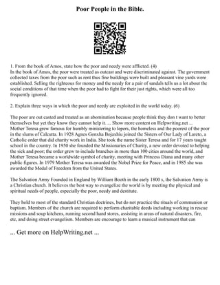 Poor People in the Bible.
1. From the book of Amos, state how the poor and needy were afflicted. (4)
In the book of Amos, the poor were treated as outcast and were discriminated against. The government
collected taxes from the poor such as rent thus fine buildings were built and pleasant vine yards were
established. Selling the righteous for money and the needy for a pair of sandals tells us a lot about the
social conditions of that time when the poor had to fight for their just rights, which were all too
frequently ignored.
2. Explain three ways in which the poor and needy are exploited in the world today. (6)
The poor are out casted and treated as an abomination because people think they don t want to better
themselves but yet they know they cannot help it. ... Show more content on Helpwriting.net ...
Mother Teresa grew famous for humbly ministering to lepers, the homeless and the poorest of the poor
in the slums of Calcutta. In 1928 Agnes Gonxha Bojaxhiu joined the Sisters of Our Lady of Lareto, a
Catholic order that did charity work in India. She took the name Sister Teresa and for 17 years taught
school in the country. In 1950 she founded the Missionaries of Charity, a new order devoted to helping
the sick and poor; the order grew to include branches in more than 100 cities around the world, and
Mother Teresa became a worldwide symbol of charity, meeting with Princess Diana and many other
public figures. In 1979 Mother Teresa was awarded the Nobel Prize for Peace, and in 1985 she was
awarded the Medal of Freedom from the United States.
The Salvation Army Founded in England by William Booth in the early 1800 s, the Salvation Army is
a Christian church. It believes the best way to evangelize the world is by meeting the physical and
spiritual needs of people, especially the poor, needy and destitute.
They hold to most of the standard Christian doctrines, but do not practice the rituals of communion or
baptism. Members of the church are required to perform charitable deeds including working in rescue
missions and soup kitchens, running second hand stores, assisting in areas of natural disasters, fire,
etc, and doing street evangelism. Members are encourage to learn a musical instrument that can
... Get more on HelpWriting.net ...
 