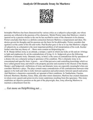 Analysis Of Dramatic Irony In Marlowe
C
hristopher Marlowe has been characterized by various critics as a subjective playwright, one whose
passions are reflected in the passions of his characters. Michel Poirier states that Marlowe s mind is
spurred on by a passion similar to the one he has ascribed to some of the characters in his dramas.
Poirier concludes that there is a definite connection between Marlowe s temperament and ideas. His
desires govern his thoughts and his passions are the basis for his philosophy. Poirier considers that
egotism is at the centre of his life and works. Paul Kocher goes so far as to say that Marlowe s degree
of subjectivity as a dramatist is the most important problem of all interpretation of his work. Kocher
further notes that any theory of ... Show more content on Helpwriting.net ...
R. B. Sharpe defines irony as an attitude, a temper, a spirit in which one looks at life and art. It brings
to light and emphasizes by art the contradictions of living. G. G. Sedgewick gives the following
definition of dramatic irony: Dramatic irony, in brief, is the sense of contradiction felt by spectators of
a drama who see a character acting in ignorance of his condition. This is dramatic irony in its
concentrated and specific form: it grows ... out of that pervasive and controlling knowledge which we
have called general irony and which is the property peculiar and essential to the illusion of the theatre.
Sharpe s and Sedgewick s definitions of irony and dramatic irony are especially meaningful when one
considers Marlowe s plays. The plays contain many contradictions of life contradictions between what
appears to be truth and what is truth, between aspiration and achievement, between speech and action.
And Marlowe s characters consistently act ignorant of their conditions. In Tamburlaine, Faustus,
Edward, Mortimer, Barabas, Guise, Dido, and other minor characters, Marlowe has created characters
in whom every speech and action involve ironic undertones resulting from this ignorance. This irony
establishes an objective position on the part of the playwright, thus, irony allowing Marlowe to
maintain a detachment from his
... Get more on HelpWriting.net ...
 