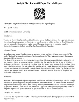 Weight Distribution Of Paper Air Lab Report
Effect of the weight distribution on the flight distance of a Paper Airplane
By: Melinda Martin
UBT1: Western Governors University
Introduction
This report shows the effects of weight distribution has on the flight distance of a paper airplane. Just
like with real airplanes, paper airplanes rely on aerodynamics to get the airplane to fly, although, they
may not look or fly the same they use the same. Changing the postion of where the weight is
distrubuted on a paper airplane can affect the planes ability to fly as far.
Literature Review
According to the article Four Forces on an Airplane, weight is always directed to the cented of the
earth. (National Aeronaustics and Space Administration, n.d.). There are other forces ... Show more
content on Helpwriting.net ...
The dependent variable was the distance each plane flew, this was measured in inches using a 16 foot
tape measurer. There were three controlled variables, the first was the size and weight of the paper
airplanes with the paper clip attached, I used the same size paper, paper airplane design, and the 28mm
paper clip for each plane. The second starting position where I stood, I marked a designated position
to stand at and threw the planes with my right foot at the starting line each throw. The final controlled
variable was how the planes were held and thrown, I held each plane at the center of the plane and
threw with my right arm.
Hypothesis:
Based on a previous paper airplane experiment coducted on balancing lift and weight, you can change
the center of gravity by placing weight on different parts of the plane. The further towards the nose of
the plane the more likely it ll nose dive. Moving the weight towards the tail will cause the nose to go
up. (Science Buddies, 2013). Given this infomtion, I hypothesize that placing weight on the center of
the paper airplane will give it the center of gravity it needs to fly the furthest distance.
Materials and Methods:
To conduct this experiment, I used the following materials: Figure 1. The equipment used to conduct
the experiment.
 