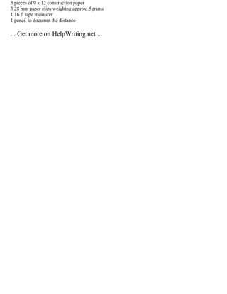 3 pieces of 9 x 12 construction paper
3 28 mm paper clips weighing approx .5grams
1 16 ft tape measurer
1 pencil to documnt the distance
... Get more on HelpWriting.net ...
 