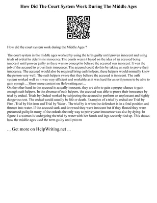 How Did The Court System Work During The Middle Ages
How did the court system work during the Middle Ages ?
The court system in the middle ages worked by using the term guilty until proven innocent and using
trials of ordeal to determine innocence.The courts weren t based on the idea of an accused being
innocent until proven guilty as there was no concept to believe the accused was innocent. It was the
job of the accused to prove their innocence. The accused could do this by taking an oath to prove their
innocence. The accused would also be required bring oath helpers, these helpers would normally know
the person very well. The oath helpers swore that they believe the accused is innocent. The oath
system worked well as it was very efficient and workable as it was hard for an evil person to be able to
gain enough ... Show more content on Helpwriting.net ...
On the other hand in the accused is actually innocent, they are able to gain a proper chance to gain
enough oath helpers. In the absence of oath helpers, the accused was able to prove their innocence by
trial by ordeal. Trials by Ordeal worked by subjecting the accused to perform an unpleasant and highly
dangerous test. The ordeal would usually be life or death. Examples of a trial by ordeal are Trial by
Fire , Trial by Hot iron and Trial by Water . The trial by is when the defendant is in a fetal position and
thrown into water. If the accused sank and drowned they were innocent but if they floated they were
presumed guilty.In many of the ordeals the only way to prove your innocence was also by dying. In
figure 1 a woman is undergoing the trial by water with her hands and legs securely tied up. This shows
how the middle ages used the term guilty until proven
... Get more on HelpWriting.net ...
 
