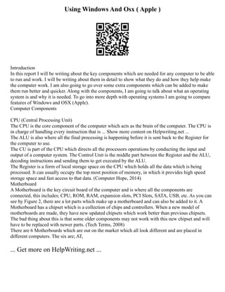 Using Windows And Osx ( Apple )
Introduction
In this report I will be writing about the key components which are needed for any computer to be able
to run and work. I will be writing about them in detail to show what they do and how they help make
the computer work. I am also going to go over some extra components which can be added to make
them run better and quicker. Along with the components, I am going to talk about what an operating
system is and why it is needed. To go into more depth with operating systems I am going to compare
features of Windows and OSX (Apple).
Computer Components
CPU (Central Processing Unit)
The CPU is the core component of the computer which acts as the brain of the computer. The CPU is
in charge of handling every instruction that is ... Show more content on Helpwriting.net ...
The ALU is also where all the final processing is happening before it is sent back to the Register for
the computer to use.
The CU is part of the CPU which directs all the processors operations by conducting the input and
output of a computer system. The Control Unit is the middle part between the Register and the ALU,
decoding instructions and sending them to get executed by the ALU.
The Register is a form of local storage space on the CPU which holds all the data which is being
processed. It can usually occupy the top most position of memory, in which it provides high speed
storage space and fast access to that data. (Computer Hope, 2014)
Motherboard
A Motherboard is the key circuit board of the computer and is where all the components are
connected, this includes; CPU, ROM, RAM, expansion slots, PCI Slots, SATA, USB, etc. As you can
see by Figure 2, there are a lot parts which make up a motherboard and can also be added to it. A
Motherboard has a chipset which is a collection of chips and controllers. When a new model of
motherboards are made, they have new updated chipsets which work better than previous chipsets.
The bad thing about this is that some older components may not work with this new chipset and will
have to be replaced with newer parts. (Tech Terms, 2008)
There are 6 Motherboards which are out on the market which all look different and are placed in
different computers. The six are; AT,
... Get more on HelpWriting.net ...
 