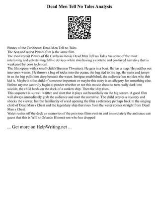 Dead Men Tell No Tales Analysis
Pirates of the Caribbean: Dead Men Tell no Tales
The best and worst Pirates film is the same film.
The most recent Pirates of the Caribean movie Dead Men Tell no Tales has some of the most
interesting and entertaining filmic devices while also having a contrite and contrived narrative that is
weakened by poor technical.
The film opens with a small child (Brenton Thwaites). He gets in a boat. He has a map. He paddles out
into open waters. He throws a bag of rocks into the ocean; the bag tied to his leg. He waits and jumps
in as the bag pulls him deep beneath the water. Intrigue established, the audience has no idea who this
kid is. Maybe it s the child of someone important or maybe this story is an allegory for something else.
Before anyone can truly begin to ponder whether or not this movie about to turn really dark into
suicide, the child lands on the dock of a sunken ship. Then the ship rises.
This sequence is so well written and shot that it plays out beautifully on the big screen. A good film
will always immediately grab the audience and start the narrative. The child creates a mystery and
shocks the viewer, but the familiarity of a kid opening the film a reference perhaps back to the singing
child of Dead Man s Chest and the legendary ship that rises from the water comes straight from Dead
Man s Chest.
Water rushes off the deck as memories of the previous films rush in and immediately the audience can
guess that this is Will s (Orlando Bloom) son who has dropped
... Get more on HelpWriting.net ...
 