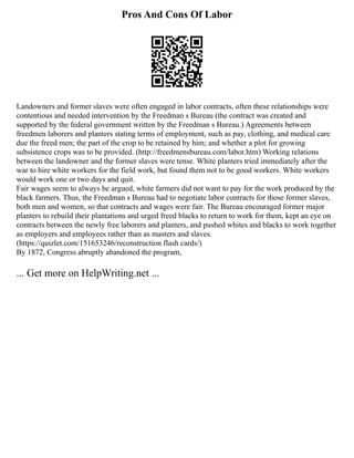 Pros And Cons Of Labor
Landowners and former slaves were often engaged in labor contracts, often these relationships were
contentious and needed intervention by the Freedman s Bureau (the contract was created and
supported by the federal government written by the Freedman s Bureau.) Agreements between
freedmen laborers and planters stating terms of employment, such as pay, clothing, and medical care
due the freed men; the part of the crop to be retained by him; and whether a plot for growing
subsistence crops was to be provided. (http://freedmensbureau.com/labor.htm) Working relations
between the landowner and the former slaves were tense. White planters tried immediately after the
war to hire white workers for the field work, but found them not to be good workers. White workers
would work one or two days and quit.
Fair wages seem to always be argued, white farmers did not want to pay for the work produced by the
black farmers. Thus, the Freedman s Bureau had to negotiate labor contracts for those former slaves,
both men and women, so that contracts and wages were fair. The Bureau encouraged former major
planters to rebuild their plantations and urged freed blacks to return to work for them, kept an eye on
contracts between the newly free laborers and planters, and pushed whites and blacks to work together
as employers and employees rather than as masters and slaves.
(https://quizlet.com/151653246/reconstruction flash cards/)
By 1872, Congress abruptly abandoned the program,
... Get more on HelpWriting.net ...
 