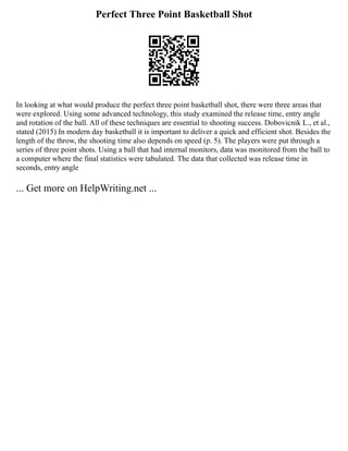 Perfect Three Point Basketball Shot
In looking at what would produce the perfect three point basketball shot, there were three areas that
were explored. Using some advanced technology, this study examined the release time, entry angle
and rotation of the ball. All of these techniques are essential to shooting success. Dobovicnik L., et al.,
stated (2015) In modern day basketball it is important to deliver a quick and efficient shot. Besides the
length of the throw, the shooting time also depends on speed (p. 5). The players were put through a
series of three point shots. Using a ball that had internal monitors, data was monitored from the ball to
a computer where the final statistics were tabulated. The data that collected was release time in
seconds, entry angle
... Get more on HelpWriting.net ...
 
