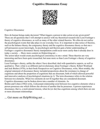 Cognitive Dissonance Essay
Cognitive Dissonance
How do human beings make decisions? What triggers a person to take action at any given point?
These are all questions that I will attempt to answer with my theoretical research into Leon Festinger s
theory of cognitive dissonance, as well as many of the other related theories. We often do not realize
the psychological events that take place in our everyday lives. It is important to take notice of theories,
such as the balance theory, the congruency theory and the cognitive dissonance theory so that one s
self persuasion occurs knowingly. As psychologist and theorist gain a better understanding of
Festinger s cognitive dissonance theory manipulation could occur more easily than it already does in
today s society. ... Show more content on Helpwriting.net ...
The action taken would create psychological consistency in one s mind. These theories are very
interesting and have been quite researched, but none more so than Leon Festinger s theory of cognitive
dissonance.
Leon Festinger s theory, unlike the others I have described, deal with quantitative aspects, as well as
qualitative. That s what is so different and revolutionary about Festinger s theory. Robert Wicklund
and Jack Brehm (1976), in their book Perspectives on Cognitive Dissonance, write, Most notably, the
original statement of dissonance theory included propositions about the resistance to change of
cognitions and about the proportion of cognitions that are dissonant, both of which allowed powerful
and innovative analyses of psychological situations (p.1). The term dissonance refers to the relation
between two elements. When two elements do not fit together they are considered dissonant.
Cognitive dissonance can be broken down into a number of elements. As
Brehm and Cohen (1962) write, A dissonant relationship exist between two cognitive elements when a
person possesses one which follows the obverse of another that he possesses. A person experiences
dissonance, that is, a motivational tension, when he (or she) has cognitions among which there are one
or more dissonant relationships
... Get more on HelpWriting.net ...
 