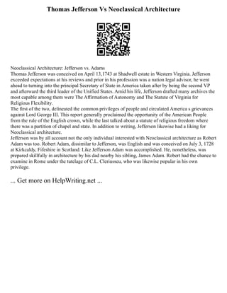 Thomas Jefferson Vs Neoclassical Architecture
Neoclassical Architecture: Jefferson vs. Adams
Thomas Jefferson was conceived on April 13,1743 at Shadwell estate in Western Virginia. Jefferson
exceeded expectations at his reviews and prior in his profession was a nation legal advisor, he went
ahead to turning into the principal Secretary of State in America taken after by being the second VP
and afterward the third leader of the Unified States. Amid his life, Jefferson drafted many archives the
most capable among them were The Affirmation of Autonomy and The Statute of Virginia for
Religious Flexibility.
The first of the two, delineated the common privileges of people and circulated America s grievances
against Lord George III. This report generally proclaimed the opportunity of the American People
from the rule of the English crown, while the last talked about a statute of religious freedom where
there was a partition of chapel and state. In addition to writing, Jefferson likewise had a liking for
Neoclassical architecture.
Jefferson was by all account not the only individual interested with Neoclassical architecture as Robert
Adam was too. Robert Adam, dissimilar to Jefferson, was English and was conceived on July 3, 1728
at Kirkcaldy, Fifeshire in Scotland. Like Jefferson Adam was accomplished. He, nonetheless, was
prepared skillfully in architecture by his dad nearby his sibling, James Adam. Robert had the chance to
examine in Rome under the tutelage of C.L. Cleriusseu, who was likewise popular in his own
privilege.
... Get more on HelpWriting.net ...
 