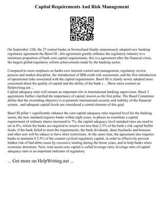 Capital Requirements And Risk Management
On September 12th, the 27 central banks in Switzerland finally unanimously adopted new banking
regulatory agreement the Basel III , this agreement greatly enhance the regulatory industry to a
minimum proportion of bank core capital requirements, this is a agreement after the financial crisis,
the largest global regulatory reform achievements made by the banking sector.
Compared to more emphasis on banks own internal control and management, regulatory review
process and market discipline, the introduction of IRB credit risk assessment, and the first introduction
of operational risks associated with the capital requirements. Basel III is clearly newly adopted more
concerned about the quality of capital and the ability of the bank s ... Show more content on
Helpwriting.net ...
Capital adequacy ratio will remain an important role in international banking supervision. Basel 3
agreements further clarified the importance of capital, known as the first pillar. The Basel Committee
define that the overriding objective is to promote international security and stability of the financial
system , and adequate capital levels are considered a central element of this goal.
Basel III pillar 1 significantly enhance the core capital adequacy ratio required level for the banking
sector, the new standard requires banks within eight years, in phases to constitute a capital
requirement of ordinary shares increased to 7%, the capital adequacy level standard rates are need to
set at 6%, which the banks are required to reserve not less than 2.5% of the bank s risk capital buffer
funds, if the bank failed to meet the requirements, the bank dividends, share buybacks and bonuses
and other acts will be subject to have strict restrictions. At the same time, the agreement also requires
banks to maintain 0 2.5% of the counter cyclical regulatory capital, in order to effectively prevent
hidden risk of bad debts cause by excessive lending during the boom years, and to help banks when
economic downturn. Next, total assets core capital is called leverage ratio, leverage ratio of capital
adequacy ratio is an important indicator of regulatory
... Get more on HelpWriting.net ...
 