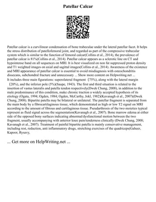 Patellar Calcar
Patellar calcar is a curvilinear condensation of bone trabeculae under the lateral patellar facet. It helps
the stress distribution of patellofemoral joint, and regarded as part of the compressive trabecular
system which is similar to the function of femoral calcar(Collins et al., 2014), the prevalence of
patellar calcar is 81%(Collins et al., 2014). Patellar calcar appears as a sclerotic line on CT and
hypointense band on all sequences on MRI. It is best visualized on non fat suppressed proton density
and T1 weighted images on axial and sagittal images(Collins et al., 2014). Awareness of the existence
and MRI appearance of patellar calcar is essential to avoid misdiagnosis with osteochondritis
dissecans, subchondral fracture and unnecessary ... Show more content on Helpwriting.net ...
It includes three main figurations: superolateral fragment（75%), along with the lateral margin
（20%), and the inferior pole (5%)(Saupe, 1943). The first and third situation is related to the
insertion of vastus lateralis and patella tendon respectively(Dwek Chung, 2008), in addition to the
male predominance of this condition, make chronic traction a widely accepted hypothesis of its
etiology (Ogata, 1994; Ogden, 1984; Ogden, McCarthy, Jokl, 1982)(Kavanagh et al., 2007)(Dwek
Chung, 2008). Bipartite patella may be bilateral or unilateral. The patellar fragment is separated from
the main body by a fibrocartilaginous tissue, which demonstrated as high or low T2 signal on MRI
according to the amount of fibrous and cartilaginous tissue. Pseudarthrosis of the two moieties typical
represent as fluid signal across the segmentation(Kavanagh et al., 2007). Bone marrow edema at either
side of the opposed bony surfaces indicating abnormal/dysfunctional motion between the two
fragment, usually accompanying with anterior knee pain/tenderness clinically (Dwek Chung, 2008;
Kavanagh et al., 2007). Treatment of painful bipartite patella is mainly conservative management,
including rest, reduction, anti inflammatory drugs, stretching exercises of the quadriceps(Gaheer,
Kapoor, Rysavy,
... Get more on HelpWriting.net ...
 