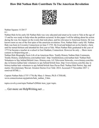 How Did Nathan Hale Contribute To The American Revolution
Nathan Squares 11/28/17
8 1
Nathan Hale In his early life Nathan Hale was very educated and smart as he went to Yale at the age of
13 and he was ready to help when the problem occurred. In this paper I will be talking about his action
during the war, his impact on the events that took place, and his relevance to American history. He was
known more as one of the first spies of the american revolution. First, Nathan Hale s early life. Nathan
Hale was born in Coventry Connecticut on June 5 1755. He lived and helped out on his family s farm
until he turned thirteen and attended his first year at Yale. When Nathan Hale graduated in the year of
1773 he became a teacher at a school in East Haddam, Connecticut. However he only ... Show more
content on Helpwriting.net ...
Nathan Hale Biography Facts Life of an American Hero. Totally History Nathan Hale Comments,
Totally History, totallyhistory.com/nathan hale/. http://totallyhistory.com/nathan hale/ Nathan Hale
Volunteers to Spy behind British Lines. History.com, A E Television Networks, www.history.com/this
day in history/nathan hale volunteers to spy behind british lines. http://www.history.com/this day in
history/nathan hale volunteers to spy behind british lines Pavao Paul. Nathan Hale Partiot, Spy and
martyr. Revolutionary War.net. Greatest Stories Ever Told. 2014. Accessed 27 November 2017. (
removed HTML ) .
Captain Nathan Hale (1755 1776) By Mary J. Ortner, Ph.D. CTSSAR,
www.connecticutsar.org/patriots/hale_nathan_2.htm.
topics.revolvy.com/topic/Nathan%20Hale item_type=topic.
... Get more on HelpWriting.net ...
 