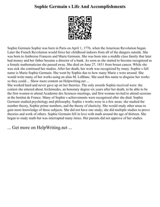 Sophie Germain s Life And Accomplishments
Sophie Germain Sophie was born in Paris on April 1, 1776, when the American Revolution began.
Later the French Revolution would force her childhood indoors from all of the dangers outside. She
was born to Ambroise Francois and Marie Germain. She was born into a middle class family that later
had money and her father became a director of a bank. As soon as she started to become recognized as
a female mathematician she passed away. She died on June 27, 1831 from breast cancer. While she
was sick she continued her studies. After her death, her work was recognized by many. Sophie s full
name is Marie Sophie Germain. She went by Sophie due to how many Marie s were around. She
would write many of her works using an alias M. LeBlanc. She used this name to disguise her works
so they could ... Show more content on Helpwriting.net ...
She worked hard and never gave up on her theories. The only awards Sophie received were: the
contest she entered about Archimedes, an honorary degree six years after her death, to be able to be
the first women to attend Academie des Sciences meetings, and first woman invited to attend sessions
at the Institut de France. Many of Sophie s achievements were recognized after she died. Sophie
Germain studied psychology and philosophy. Sophie s works were in a few areas: she studied the
number theory, Sophie prime numbers, and the theory of elasticity. She would study other areas to
gain more knowledge of these subjects. She did not have one study; she did multiple studies to prove
theories and work of others. Sophie Germain fell in love with math around the age of thirteen. She
began to study math but was interrupted many times. Her parents did not approve of her studies
... Get more on HelpWriting.net ...
 