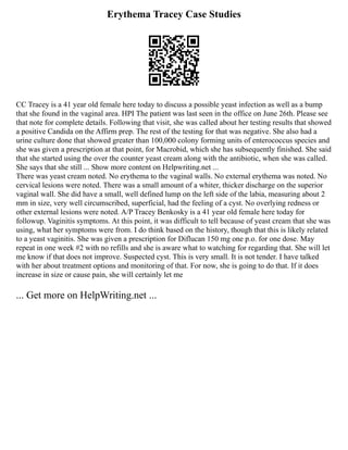 Erythema Tracey Case Studies
CC Tracey is a 41 year old female here today to discuss a possible yeast infection as well as a bump
that she found in the vaginal area. HPI The patient was last seen in the office on June 26th. Please see
that note for complete details. Following that visit, she was called about her testing results that showed
a positive Candida on the Affirm prep. The rest of the testing for that was negative. She also had a
urine culture done that showed greater than 100,000 colony forming units of enterococcus species and
she was given a prescription at that point, for Macrobid, which she has subsequently finished. She said
that she started using the over the counter yeast cream along with the antibiotic, when she was called.
She says that she still ... Show more content on Helpwriting.net ...
There was yeast cream noted. No erythema to the vaginal walls. No external erythema was noted. No
cervical lesions were noted. There was a small amount of a whiter, thicker discharge on the superior
vaginal wall. She did have a small, well defined lump on the left side of the labia, measuring about 2
mm in size, very well circumscribed, superficial, had the feeling of a cyst. No overlying redness or
other external lesions were noted. A/P Tracey Benkosky is a 41 year old female here today for
followup. Vaginitis symptoms. At this point, it was difficult to tell because of yeast cream that she was
using, what her symptoms were from. I do think based on the history, though that this is likely related
to a yeast vaginitis. She was given a prescription for Diflucan 150 mg one p.o. for one dose. May
repeat in one week #2 with no refills and she is aware what to watching for regarding that. She will let
me know if that does not improve. Suspected cyst. This is very small. It is not tender. I have talked
with her about treatment options and monitoring of that. For now, she is going to do that. If it does
increase in size or cause pain, she will certainly let me
... Get more on HelpWriting.net ...
 