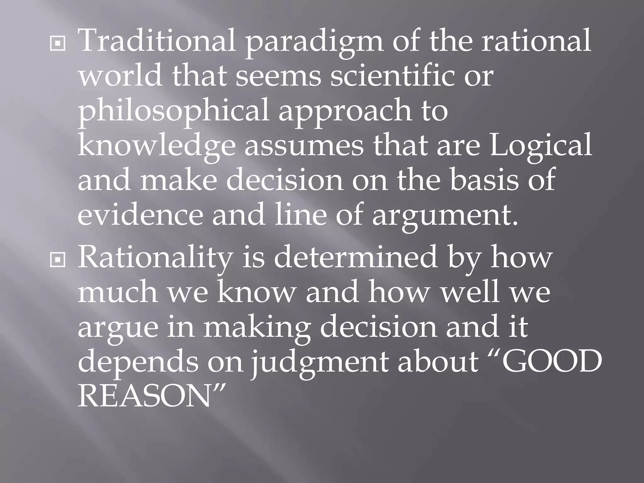    Traditional paradigm of the rational
    world that seems scientific or
    philosophical approach to
    knowledge assumes that are Logical
    and make decision on the basis of
    evidence and line of argument.
   Rationality is determined by how
    much we know and how well we
    argue in making decision and it
    depends on judgment about “GOOD
    REASON”
 