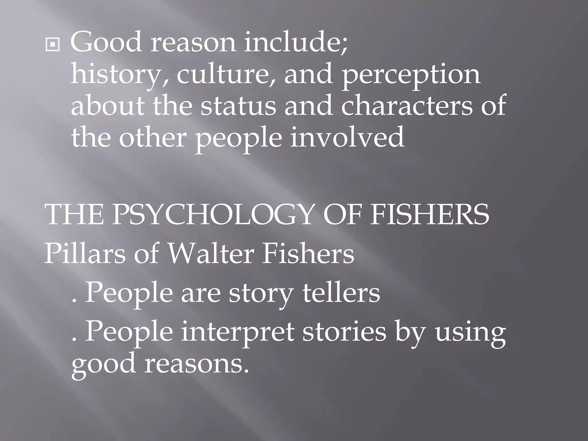    Good reason include;
    history, culture, and perception
    about the status and characters of
    the other people involved

THE PSYCHOLOGY OF FISHERS
Pillars of Walter Fishers
  . People are story tellers
  . People interpret stories by using
  good reasons.
 