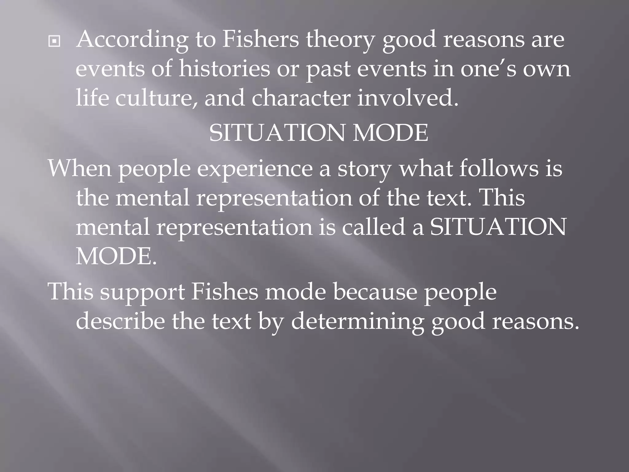  According to Fishers theory good reasons are
  events of histories or past events in one’s own
  life culture, and character involved.
                SITUATION MODE
When people experience a story what follows is
  the mental representation of the text. This
  mental representation is called a SITUATION
  MODE.
This support Fishes mode because people
  describe the text by determining good reasons.
 