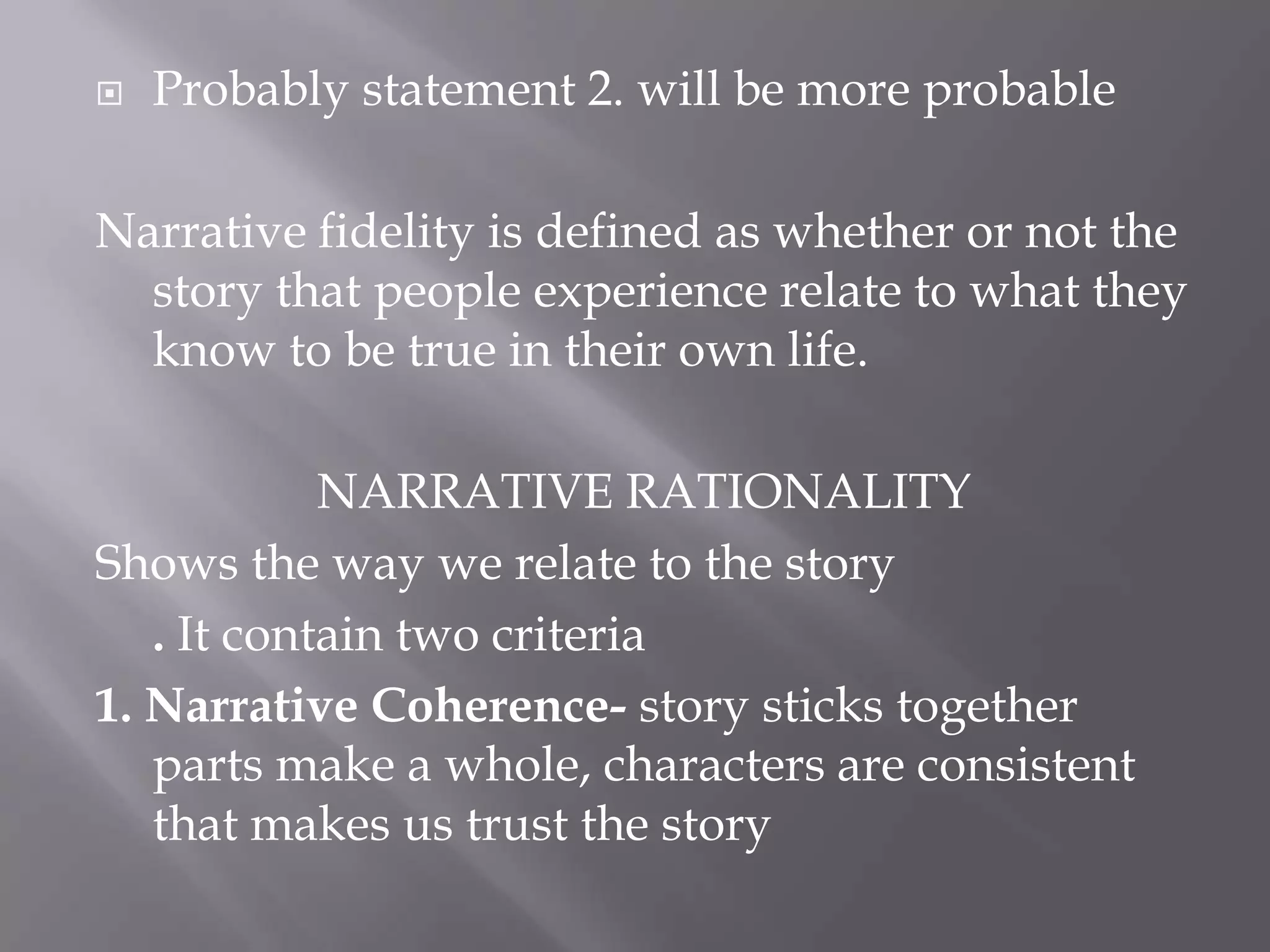   Probably statement 2. will be more probable

Narrative fidelity is defined as whether or not the
  story that people experience relate to what they
  know to be true in their own life.

            NARRATIVE RATIONALITY
Shows the way we relate to the story
   . It contain two criteria
1. Narrative Coherence- story sticks together
   parts make a whole, characters are consistent
   that makes us trust the story
 