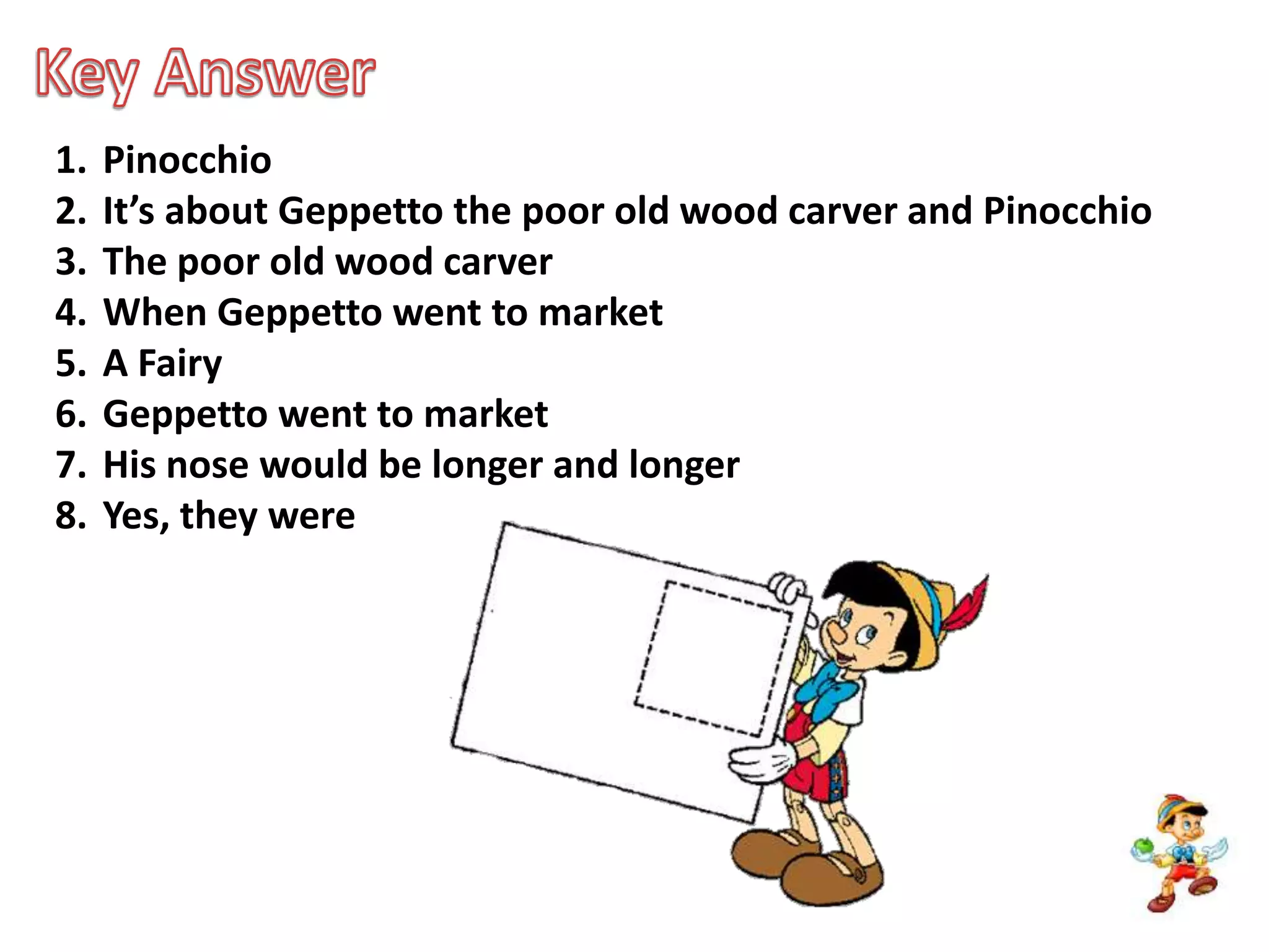 Key AnswerPinocchioIt’s about Geppetto the poor old wood carver and PinocchioThe poor old wood carverWhen Geppetto went to marketA FairyGeppetto went to marketHis nose would be longer and longerYes, they were