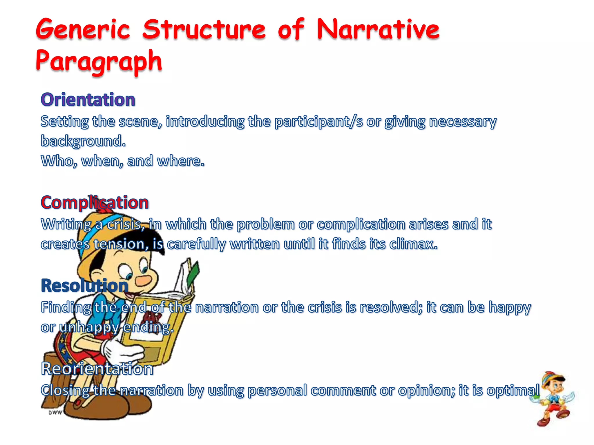 Generic Structure of Narrative ParagraphOrientationSetting the scene, introducing the participant/s or giving necessary background.Who, when, and where.ComplicationWriting a crisis, in which the problem or complication arises and it creates tension, is carefully written until it finds its climax.ResolutionFinding the end of the narration or the crisis is resolved; it can be happy or unhappy ending.ReorientationClosing the narration by using personal comment or opinion; it is optimal