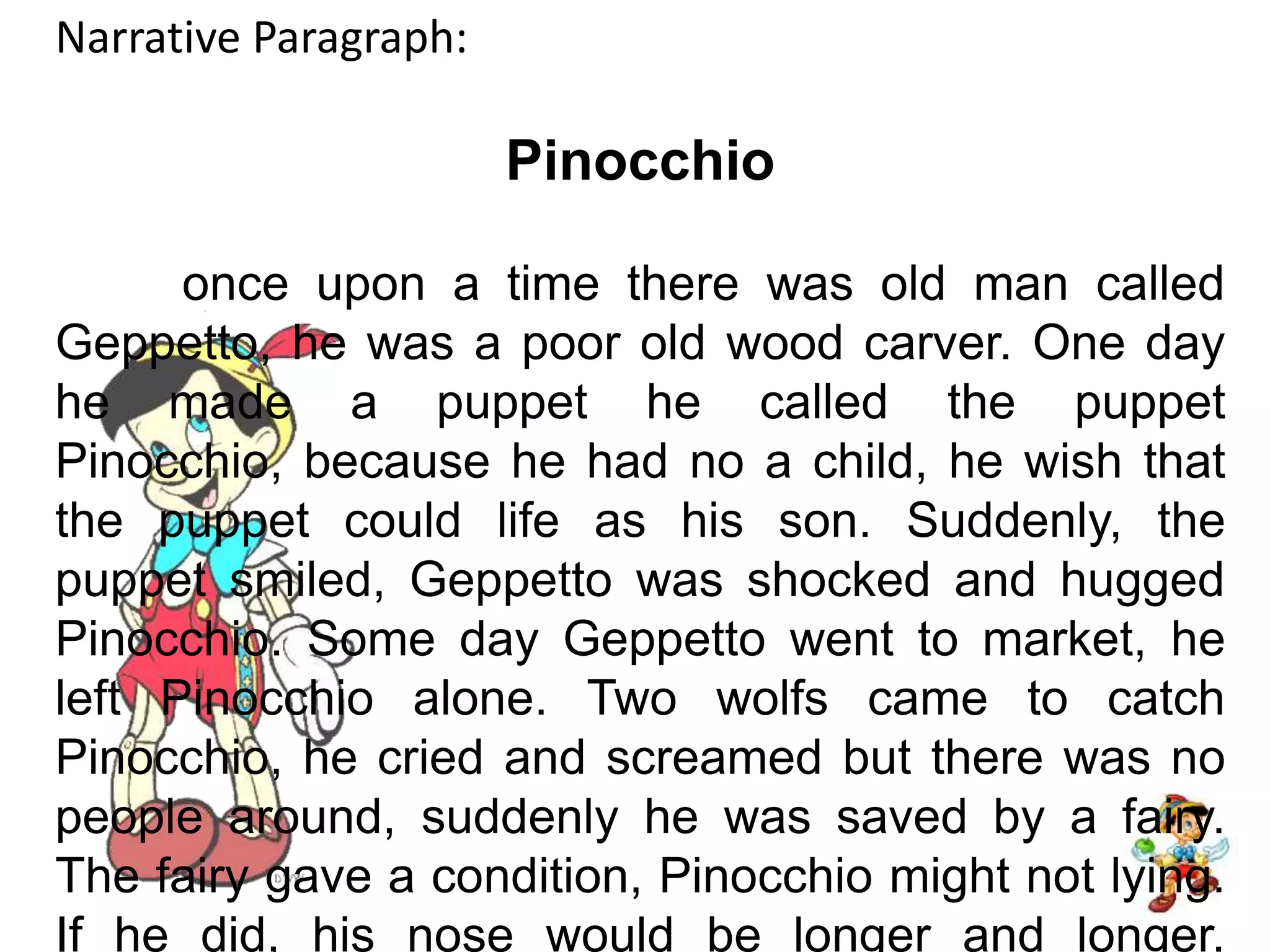 Narrative Paragraph:Pinocchio	once upon a time there was old man called Geppetto, he was a poor old wood carver. One day he made a puppet he called the puppet Pinocchio, because he had no a child, he wish that the puppet could life as his son. Suddenly, the puppet smiled, Geppetto was shocked and hugged Pinocchio. Some day Geppetto went to market, he left Pinocchio alone. Two wolfs came to catch Pinocchio, he cried and screamed but there was no people around, suddenly he was saved by a fairy. The fairy gave a condition, Pinocchio might not lying. If he did, his nose would be longer and longer. Finally, he met with Geppeto and they live happily.