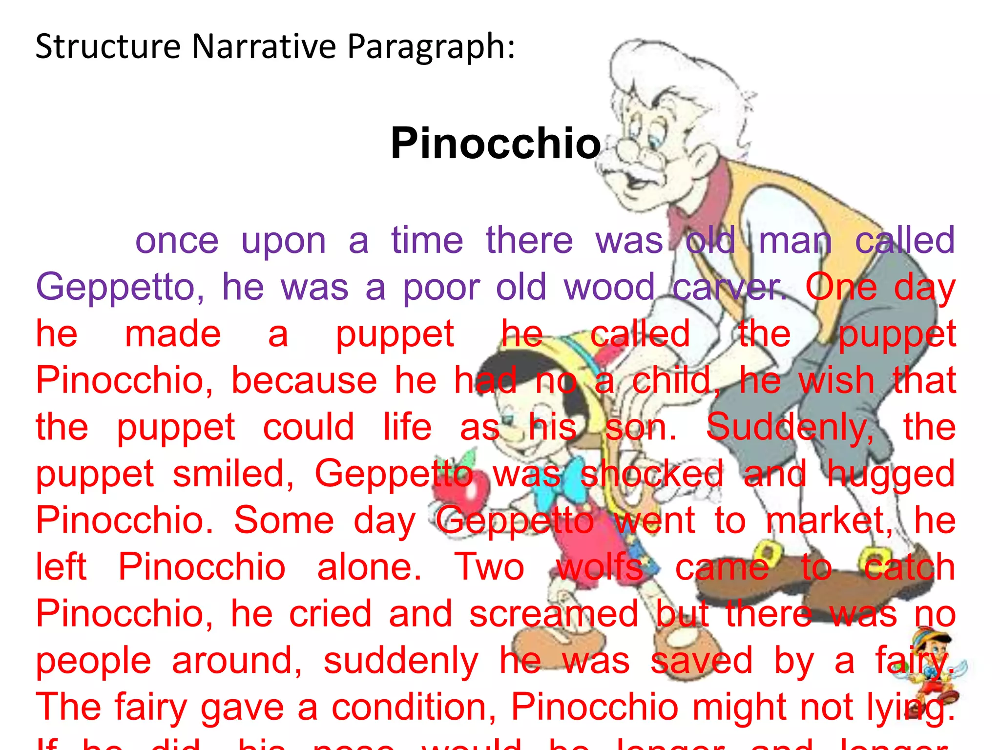 Structure Narrative Paragraph:Pinocchioonce upon a time there was old man called Geppetto, he was a poor old wood carver. One day he made a puppet he called the puppet Pinocchio, because he had no a child, he wish that the puppet could life as his son. Suddenly, the puppet smiled, Geppetto was shocked and hugged Pinocchio. Some day Geppetto went to market, he left Pinocchio alone. Two wolfs came to catch Pinocchio, he cried and screamed but there was no people around, suddenly he was saved by a fairy. The fairy gave a condition, Pinocchio might not lying. If he did, his nose would be longer and longer.Finally, he met with Geppeto and they live happily.