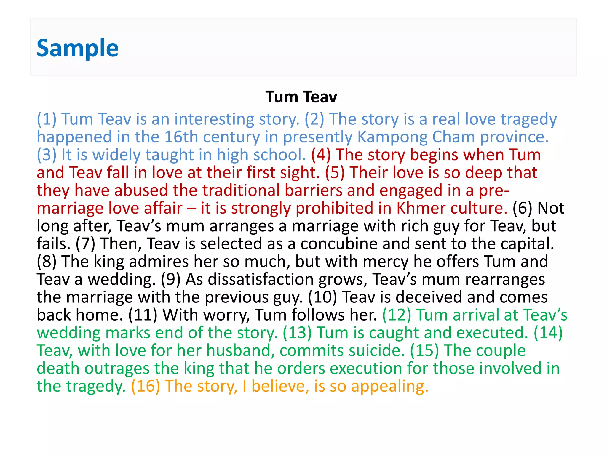Sample
Tum Teav
(1) Tum Teav is an interesting story. (2) The story is a real love tragedy
happened in the 16th century in presently Kampong Cham province.
(3) It is widely taught in high school. (4) The story begins when Tum
and Teav fall in love at their first sight. (5) Their love is so deep that
they have abused the traditional barriers and engaged in a pre-
marriage love affair – it is strongly prohibited in Khmer culture. (6) Not
long after, Teav’s mum arranges a marriage with rich guy for Teav, but
fails. (7) Then, Teav is selected as a concubine and sent to the capital.
(8) The king admires her so much, but with mercy he offers Tum and
Teav a wedding. (9) As dissatisfaction grows, Teav’s mum rearranges
the marriage with the previous guy. (10) Teav is deceived and comes
back home. (11) With worry, Tum follows her. (12) Tum arrival at Teav’s
wedding marks end of the story. (13) Tum is caught and executed. (14)
Teav, with love for her husband, commits suicide. (15) The couple
death outrages the king that he orders execution for those involved in
the tragedy. (16) The story, I believe, is so appealing.
 