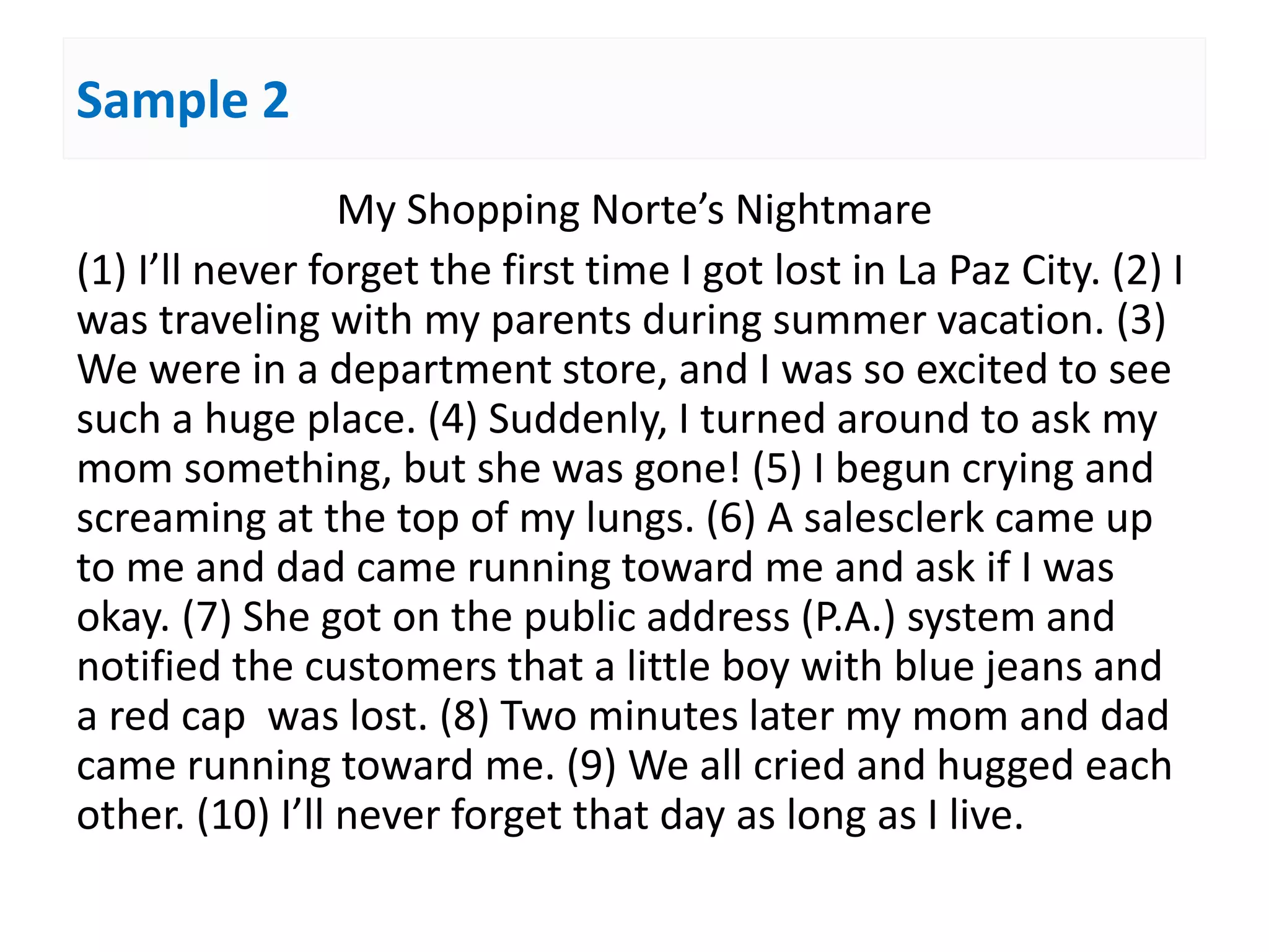Sample 2
My Shopping Norte’s Nightmare
(1) I’ll never forget the first time I got lost in La Paz City. (2) I
was traveling with my parents during summer vacation. (3)
We were in a department store, and I was so excited to see
such a huge place. (4) Suddenly, I turned around to ask my
mom something, but she was gone! (5) I begun crying and
screaming at the top of my lungs. (6) A salesclerk came up
to me and dad came running toward me and ask if I was
okay. (7) She got on the public address (P.A.) system and
notified the customers that a little boy with blue jeans and
a red cap was lost. (8) Two minutes later my mom and dad
came running toward me. (9) We all cried and hugged each
other. (10) I’ll never forget that day as long as I live.
 