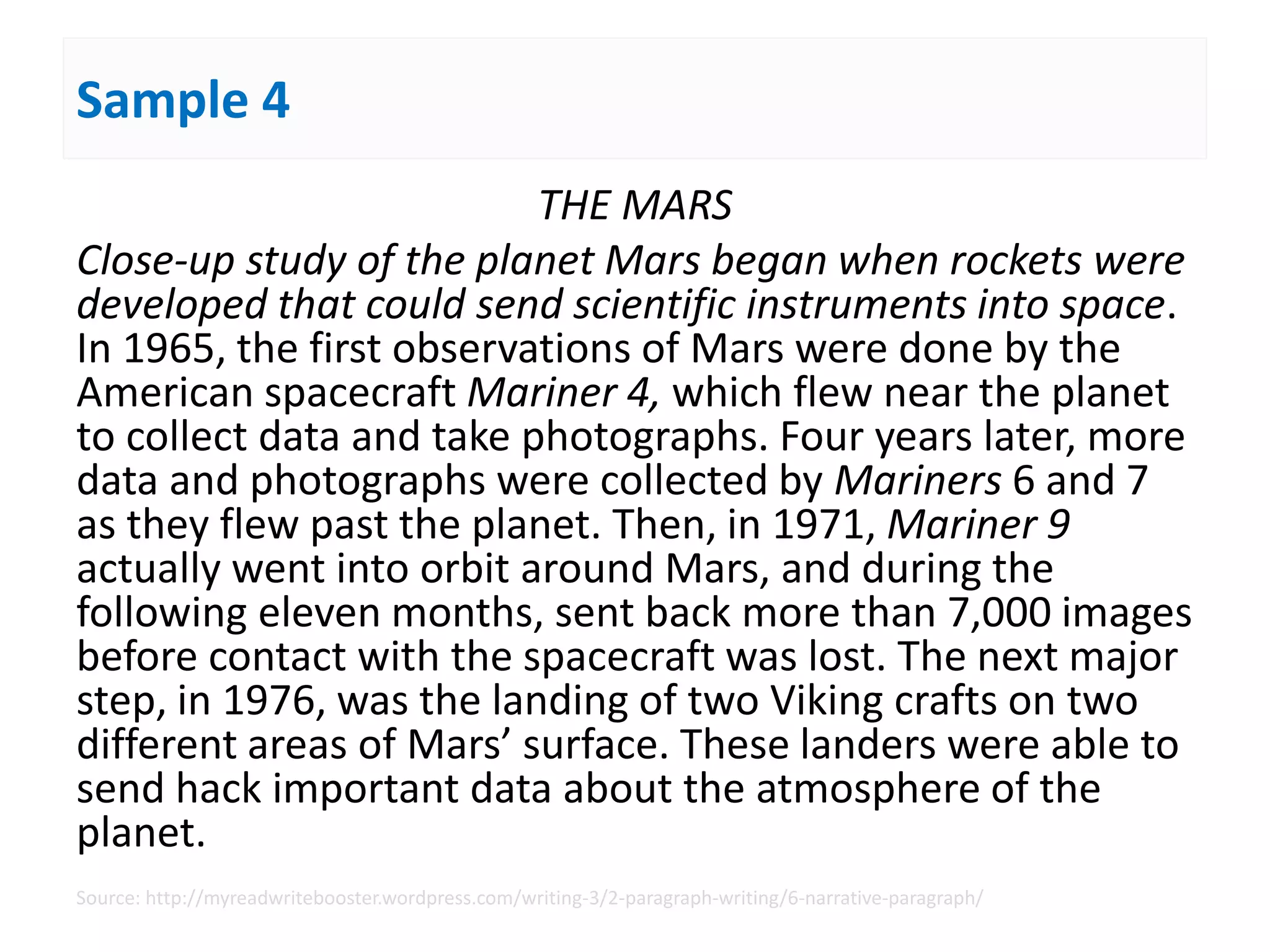 Sample 4
THE MARS
Close-up study of the planet Mars began when rockets were
developed that could send scientific instruments into space.
In 1965, the first observations of Mars were done by the
American spacecraft Mariner 4, which flew near the planet
to collect data and take photographs. Four years later, more
data and photographs were collected by Mariners 6 and 7
as they flew past the planet. Then, in 1971, Mariner 9
actually went into orbit around Mars, and during the
following eleven months, sent back more than 7,000 images
before contact with the spacecraft was lost. The next major
step, in 1976, was the landing of two Viking crafts on two
different areas of Mars’ surface. These landers were able to
send hack important data about the atmosphere of the
planet.
Source: http://myreadwritebooster.wordpress.com/writing-3/2-paragraph-writing/6-narrative-paragraph/
 