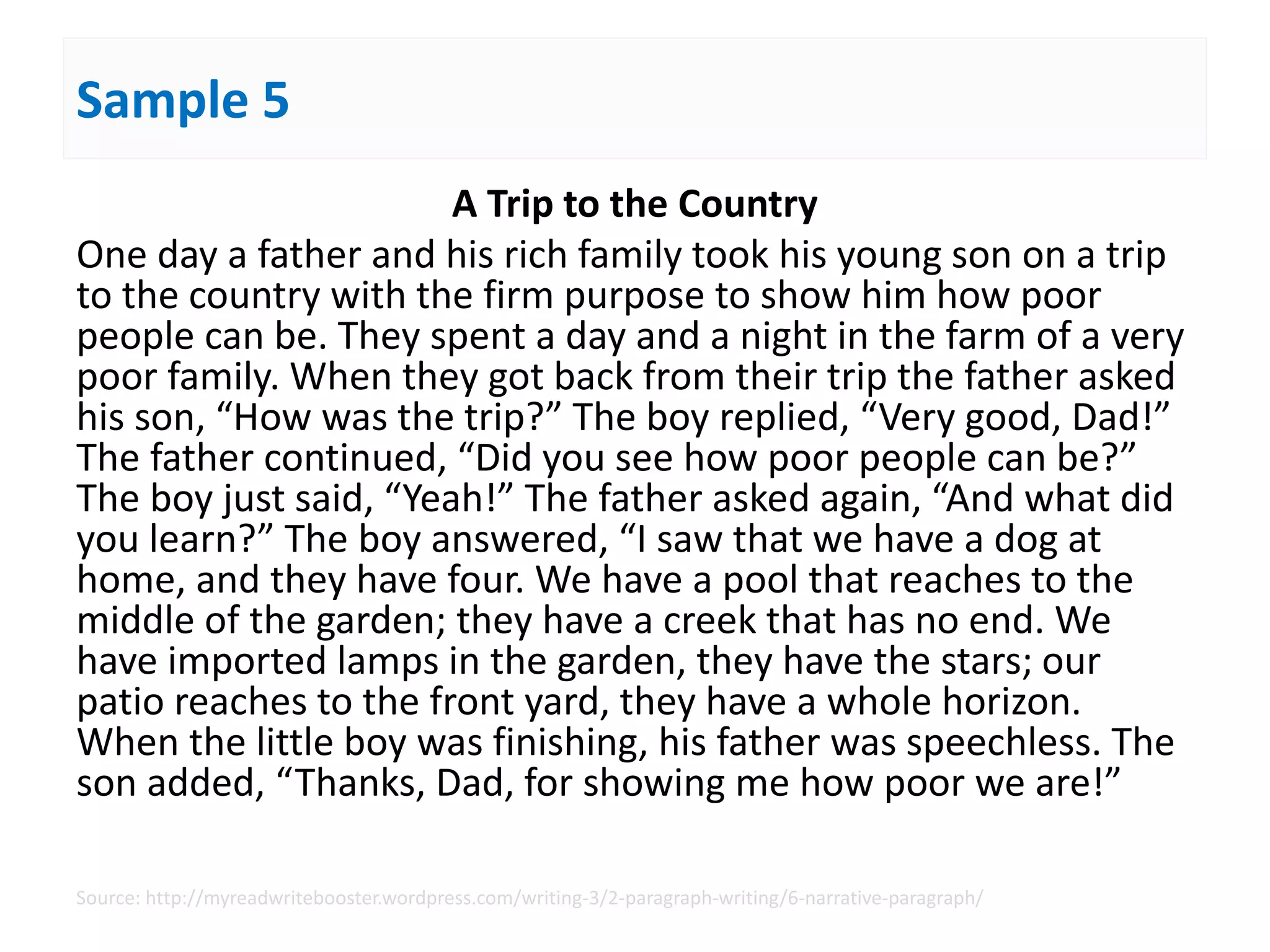 Sample 5
A Trip to the Country
One day a father and his rich family took his young son on a trip
to the country with the firm purpose to show him how poor
people can be. They spent a day and a night in the farm of a very
poor family. When they got back from their trip the father asked
his son, “How was the trip?” The boy replied, “Very good, Dad!”
The father continued, “Did you see how poor people can be?”
The boy just said, “Yeah!” The father asked again, “And what did
you learn?” The boy answered, “I saw that we have a dog at
home, and they have four. We have a pool that reaches to the
middle of the garden; they have a creek that has no end. We
have imported lamps in the garden, they have the stars; our
patio reaches to the front yard, they have a whole horizon.
When the little boy was finishing, his father was speechless. The
son added, “Thanks, Dad, for showing me how poor we are!”
Source: http://myreadwritebooster.wordpress.com/writing-3/2-paragraph-writing/6-narrative-paragraph/
 