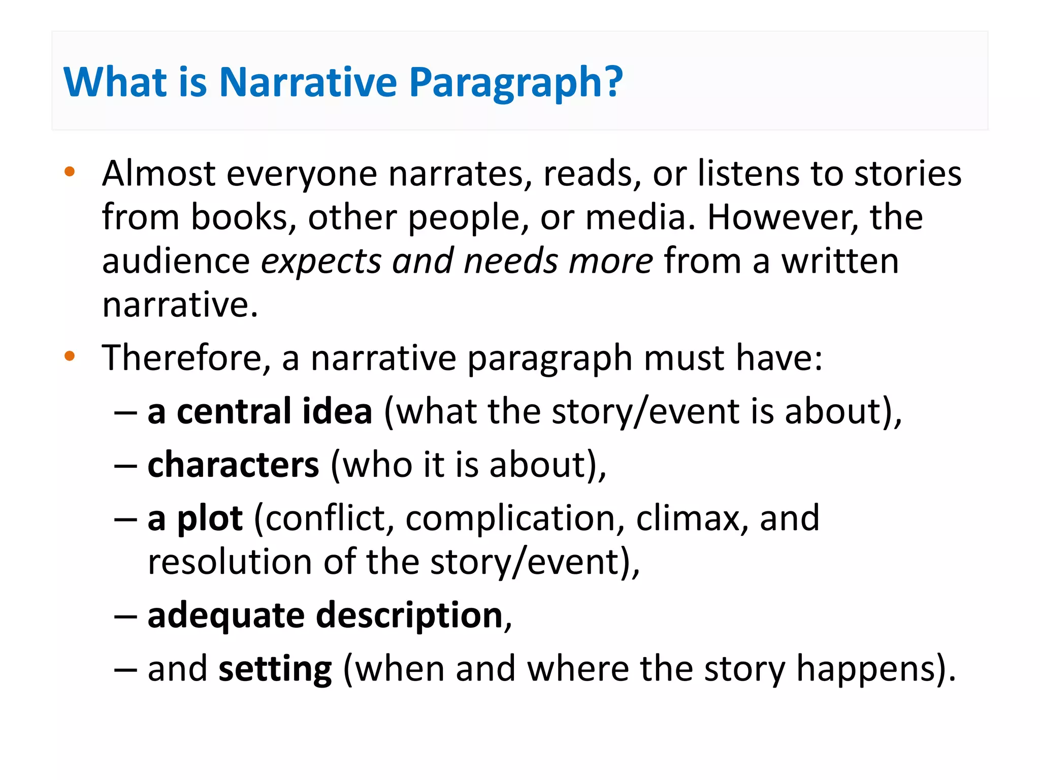 What is Narrative Paragraph?
• Almost everyone narrates, reads, or listens to stories
from books, other people, or media. However, the
audience expects and needs more from a written
narrative.
• Therefore, a narrative paragraph must have:
– a central idea (what the story/event is about),
– characters (who it is about),
– a plot (conflict, complication, climax, and
resolution of the story/event),
– adequate description,
– and setting (when and where the story happens).
 
