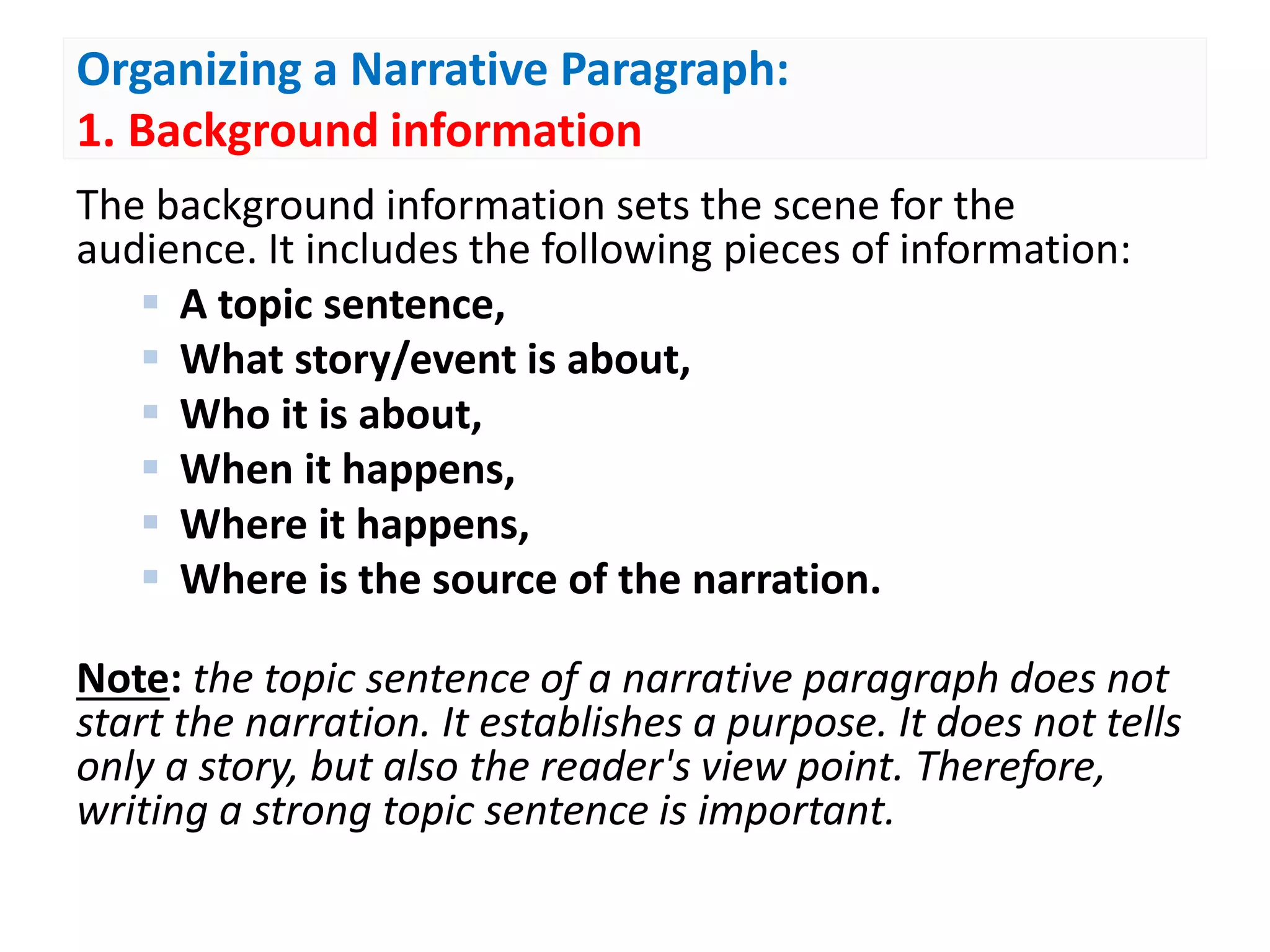Organizing a Narrative Paragraph:
1. Background information
The background information sets the scene for the
audience. It includes the following pieces of information:
 A topic sentence,
 What story/event is about,
 Who it is about,
 When it happens,
 Where it happens,
 Where is the source of the narration.
Note: the topic sentence of a narrative paragraph does not
start the narration. It establishes a purpose. It does not tells
only a story, but also the reader's view point. Therefore,
writing a strong topic sentence is important.
 