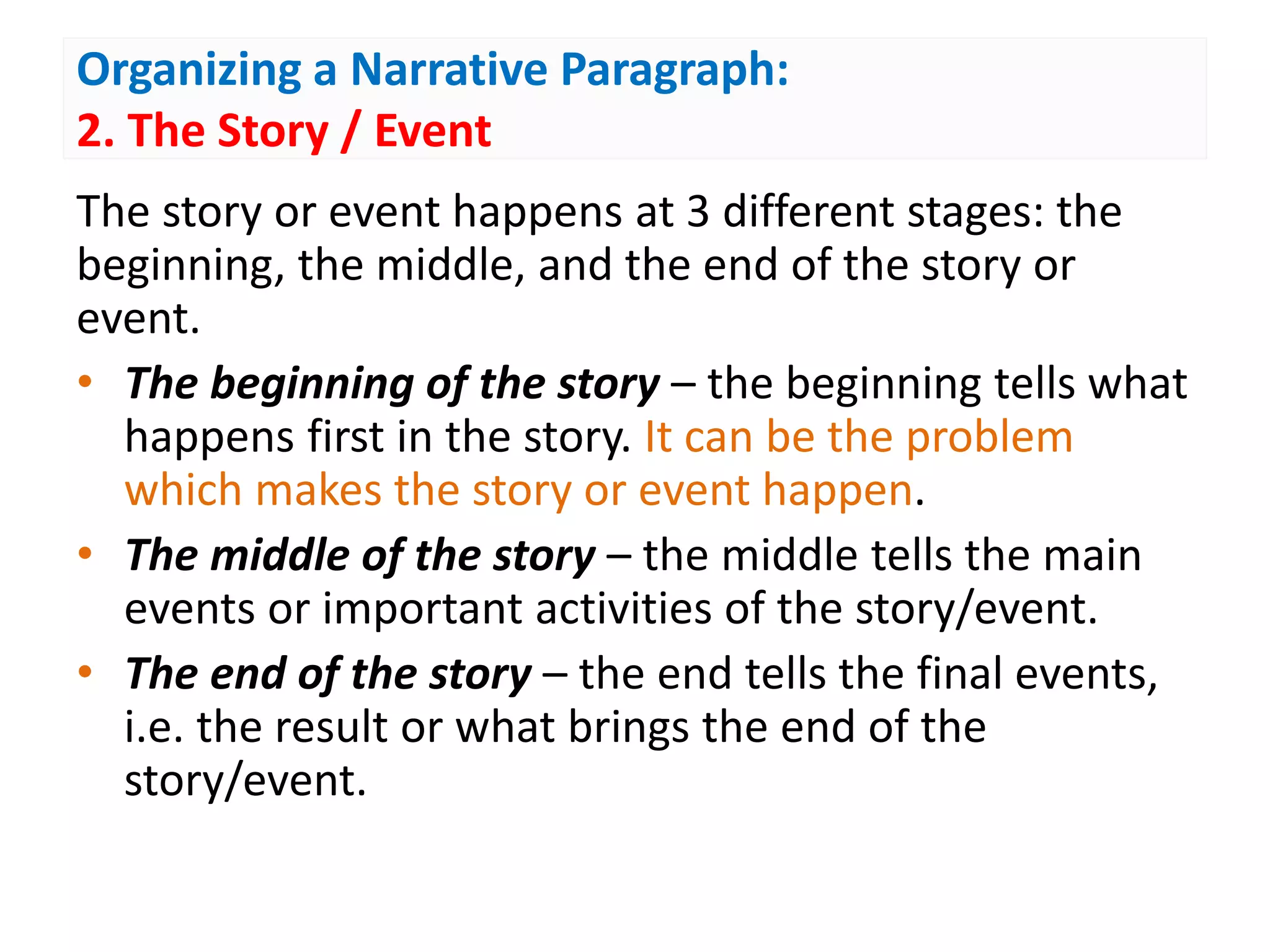 Organizing a Narrative Paragraph:
2. The Story / Event
The story or event happens at 3 different stages: the
beginning, the middle, and the end of the story or
event.
• The beginning of the story – the beginning tells what
happens first in the story. It can be the problem
which makes the story or event happen.
• The middle of the story – the middle tells the main
events or important activities of the story/event.
• The end of the story – the end tells the final events,
i.e. the result or what brings the end of the
story/event.
 