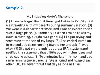 Sample 2
My Shopping Norte’s Nightmare
(1) I’ll never forget the first time I got lost in La Paz City. (2) I
was traveling with my parents during summer vacation. (3)
We were in a department store, and I was so excited to see
such a huge place. (4) Suddenly, I turned around to ask my
mom something, but she was gone! (5) I begun crying and
screaming at the top of my lungs. (6) A salesclerk came up
to me and dad came running toward me and ask if I was
okay. (7) She got on the public address (P.A.) system and
notified the customers that a little boy with blue jeans and
a red cap was lost. (8) Two minutes later my mom and dad
came running toward me. (9) We all cried and hugged each
other. (10) I’ll never forget that day as long as I live.
 