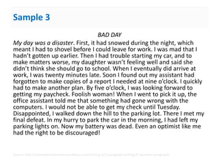 Sample 3
BAD DAY
My day was a disaster. First, it had snowed during the night, which
meant I had to shovel before I could leave for work. I was mad that I
hadn’t gotten up earlier. Then I had trouble starting my car, and to
make matters worse, my daughter wasn’t feeling well and said she
didn’t think she should go to school. When I eventually did arrive at
work, I was twenty minutes late. Soon I found out my assistant had
forgotten to make copies of a report I needed at nine o’clock. I quickly
had to make another plan. By five o’clock, I was looking forward to
getting my paycheck. Foolish woman! When I went to pick it up, the
office assistant told me that something had gone wrong with the
computers. I would not be able to get my check until Tuesday.
Disappointed, I walked down the hill to the parking lot. There I met my
final defeat. In my hurry to park the car in the morning, I had left my
parking lights on. Now my battery was dead. Even an optimist like me
had the right to be discouraged!
Source: http://myreadwritebooster.wordpress.com/writing-3/2-paragraph-writing/6-narrative-paragraph/
 