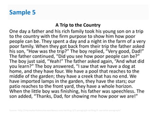 Sample 5
A Trip to the Country
One day a father and his rich family took his young son on a trip
to the country with the firm purpose to show him how poor
people can be. They spent a day and a night in the farm of a very
poor family. When they got back from their trip the father asked
his son, “How was the trip?” The boy replied, “Very good, Dad!”
The father continued, “Did you see how poor people can be?”
The boy just said, “Yeah!” The father asked again, “And what did
you learn?” The boy answered, “I saw that we have a dog at
home, and they have four. We have a pool that reaches to the
middle of the garden; they have a creek that has no end. We
have imported lamps in the garden, they have the stars; our
patio reaches to the front yard, they have a whole horizon.
When the little boy was finishing, his father was speechless. The
son added, “Thanks, Dad, for showing me how poor we are!”
Source: http://myreadwritebooster.wordpress.com/writing-3/2-paragraph-writing/6-narrative-paragraph/
 