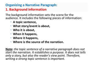 Organizing a Narrative Paragraph:
1. Background information
The background information sets the scene for the
audience. It includes the following pieces of information:
 A topic sentence,
 What story/event is about,
 Who it is about,
 When it happens,
 Where it happens,
 Where is the source of the narration.
Note: the topic sentence of a narrative paragraph does not
start the narration. It establishes a purpose. It does not tells
only a story, but also the reader's view point. Therefore,
writing a strong topic sentence is important.
 