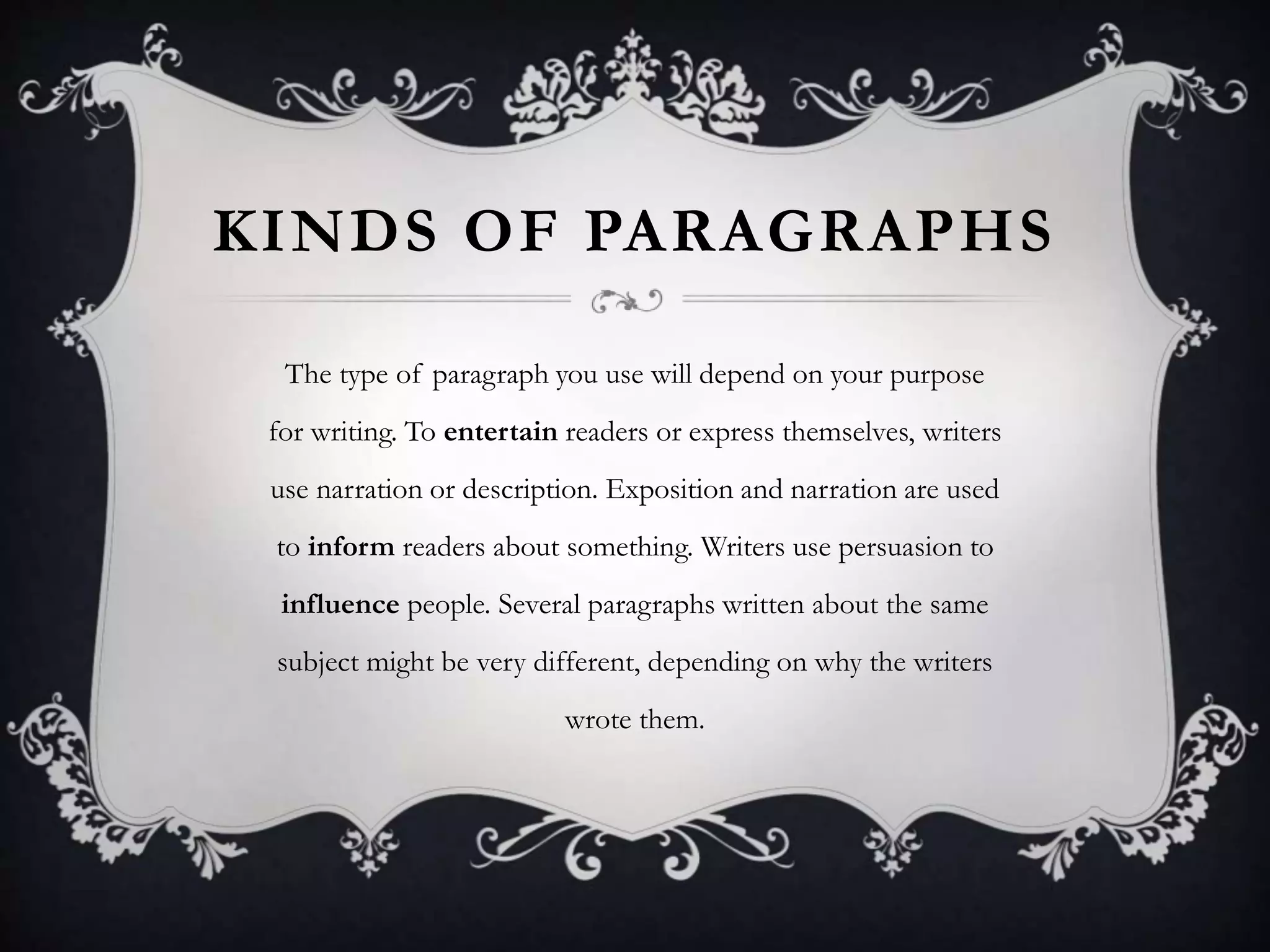 KINDS OF PARAGRAPHS
The type of paragraph you use will depend on your purpose
for writing. To entertain readers or express themselves, writers
use narration or description. Exposition and narration are used
to inform readers about something. Writers use persuasion to
influence people. Several paragraphs written about the same
subject might be very different, depending on why the writers
wrote them.
 
