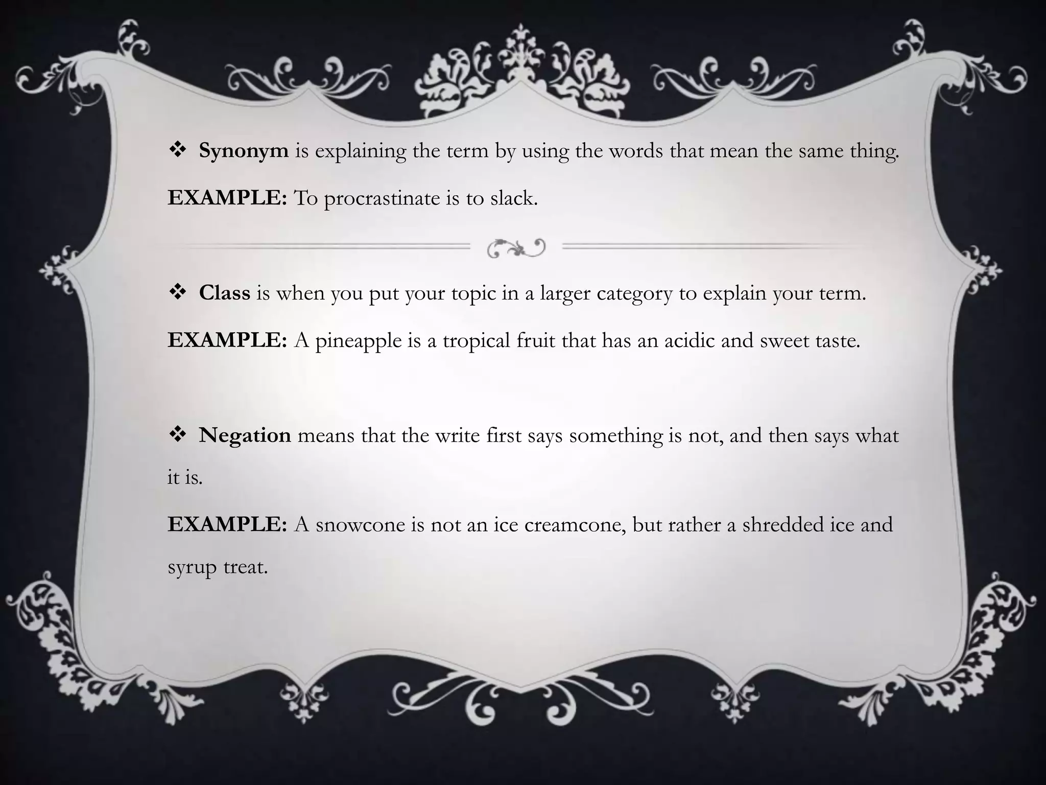  Synonym is explaining the term by using the words that mean the same thing.
EXAMPLE: To procrastinate is to slack.
 Class is when you put your topic in a larger category to explain your term.
EXAMPLE: A pineapple is a tropical fruit that has an acidic and sweet taste.
 Negation means that the write first says something is not, and then says what
it is.
EXAMPLE: A snowcone is not an ice creamcone, but rather a shredded ice and
syrup treat.
 