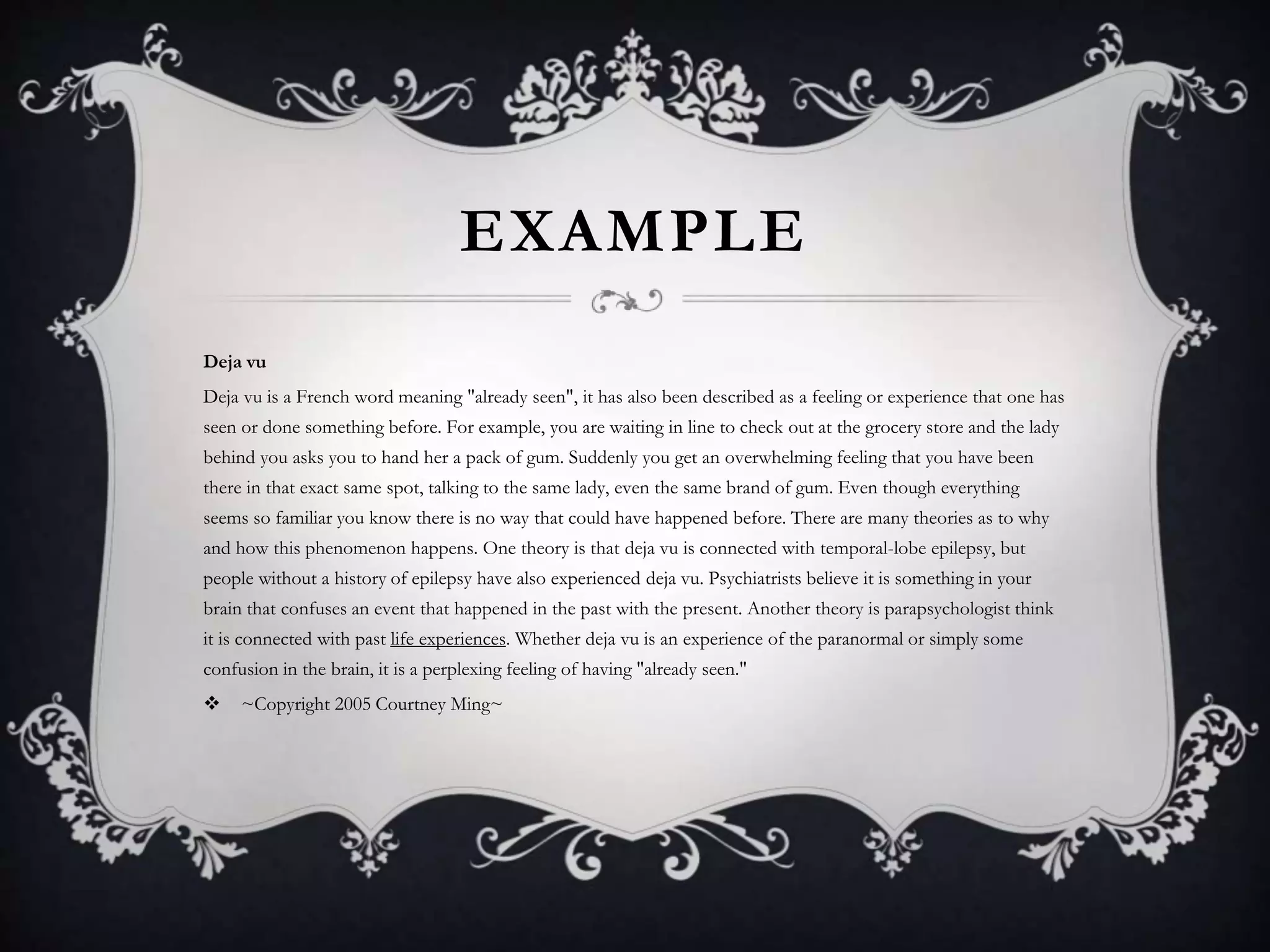 EXAMPLE
Deja vu
Deja vu is a French word meaning "already seen", it has also been described as a feeling or experience that one has
seen or done something before. For example, you are waiting in line to check out at the grocery store and the lady
behind you asks you to hand her a pack of gum. Suddenly you get an overwhelming feeling that you have been
there in that exact same spot, talking to the same lady, even the same brand of gum. Even though everything
seems so familiar you know there is no way that could have happened before. There are many theories as to why
and how this phenomenon happens. One theory is that deja vu is connected with temporal-lobe epilepsy, but
people without a history of epilepsy have also experienced deja vu. Psychiatrists believe it is something in your
brain that confuses an event that happened in the past with the present. Another theory is parapsychologist think
it is connected with past life experiences. Whether deja vu is an experience of the paranormal or simply some
confusion in the brain, it is a perplexing feeling of having "already seen."
 ~Copyright 2005 Courtney Ming~
 
